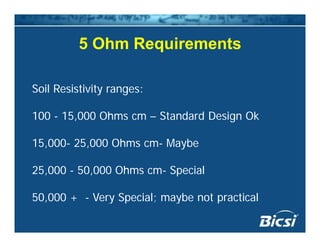 5 Ohm Requirements5 Ohm Requirements
Soil Resistivity ranges:
100 - 15,000 Ohms cm – Standard Design Ok
15 000 25 000 Oh M b15,000- 25,000 Ohms cm- Maybe
25 000 - 50 000 Ohms cm- Special25,000 - 50,000 Ohms cm- Special
50,000 + - Very Special; maybe not practical50,000 y Sp a ; ayb o p a a
 