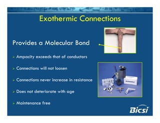 Exothermic Connections
Provides a Molecular Bond
Ampacity exceeds that of conductors
Connections will not loosenConnections will not loosen
Connections never increase in resistance
Does not deteriorate with age
Maintenance free
 