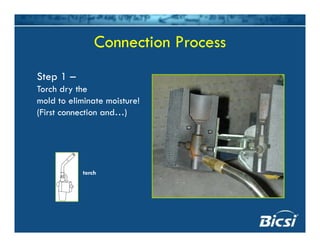 Connection Process
Step 1 –
Connection Process
Step 1 –
Torch dry the
mold to eliminate moisture!
(First connection and…)
torch
 