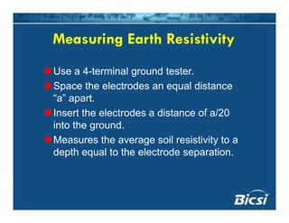Measuring Earth ResistivityMeasuring Earth Resistivity
Use a 4 terminal gro nd testerUse a 4-terminal ground tester.
Space the electrodes an equal distance
“a” aparta apart.
Insert the electrodes a distance of a/20
into the groundinto the ground.
Measures the average soil resistivity to a
depth equal to the electrode separationdepth equal to the electrode separation.
 