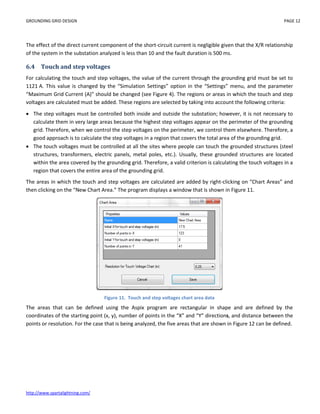 GROUNDING GRID DESIGN PAGE 12
http://www.spartalightning.com/
The effect of the direct current component of the short-circuit current is negligible given that the X/R relationship
of the system in the substation analyzed is less than 10 and the fault duration is 500 ms.
6.4 Touch and step voltages
For calculating the touch and step voltages, the value of the current through the grounding grid must be set to
1121 A. This value is changed by the “Simulation Settings” option in the “Settings” menu, and the parameter
“Maximum Grid Current (A)” should be changed (see Figure 4). The regions or areas in which the touch and step
voltages are calculated must be added. These regions are selected by taking into account the following criteria:
 The step voltages must be controlled both inside and outside the substation; however, it is not necessary to
calculate them in very large areas because the highest step voltages appear on the perimeter of the grounding
grid. Therefore, when we control the step voltages on the perimeter, we control them elsewhere. Therefore, a
good approach is to calculate the step voltages in a region that covers the total area of the grounding grid.
 The touch voltages must be controlled at all the sites where people can touch the grounded structures (steel
structures, transformers, electric panels, metal poles, etc.). Usually, these grounded structures are located
within the area covered by the grounding grid. Therefore, a valid criterion is calculating the touch voltages in a
region that covers the entire area of the grounding grid.
The areas in which the touch and step voltages are calculated are added by right-clicking on “Chart Areas” and
then clicking on the “New Chart Area.” The program displays a window that is shown in Figure 11.
Figure 11. Touch and step voltages chart area data
The areas that can be defined using the Aspix program are rectangular in shape and are defined by the
coordinates of the starting point (x, y), number of points in the “X” and “Y” directions, and distance between the
points or resolution. For the case that is being analyzed, the five areas that are shown in Figure 12 can be defined.
 
