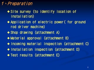 1、Preparation
   Site survey (to identify location of
    installation)
   Application of electric power( for ground
    rod driver machine)
   Shop   drawing (attachment A)
   Material   approval (attachment B)
   Incoming   material inspection (attachment C)
   Installation   inspection (attachment D)
   Test   results (attachment E)


                                                2
 
