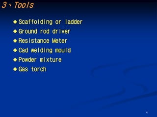3、Tools
   Scaffolding   or ladder
   Ground   rod driver
   Resistance    Meter
   Cad   welding mould
   Powder   mixture
   Gas   torch




                              4
 