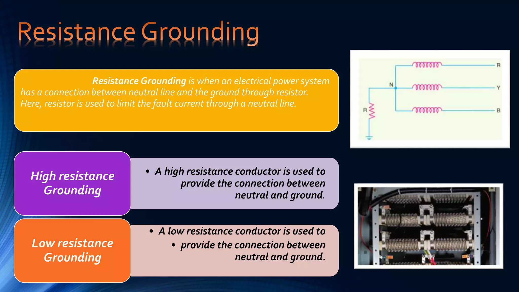 Resistance Grounding is when an electrical power system
has a connection between neutral line and the ground through resistor.
Here, resistor is used to limit the fault current through a neutral line.
• A high resistance conductor is used to
provide the connection between
neutral and ground.
High resistance
Grounding
• A low resistance conductor is used to
• provide the connection between
neutral and ground.
Low resistance
Grounding
 