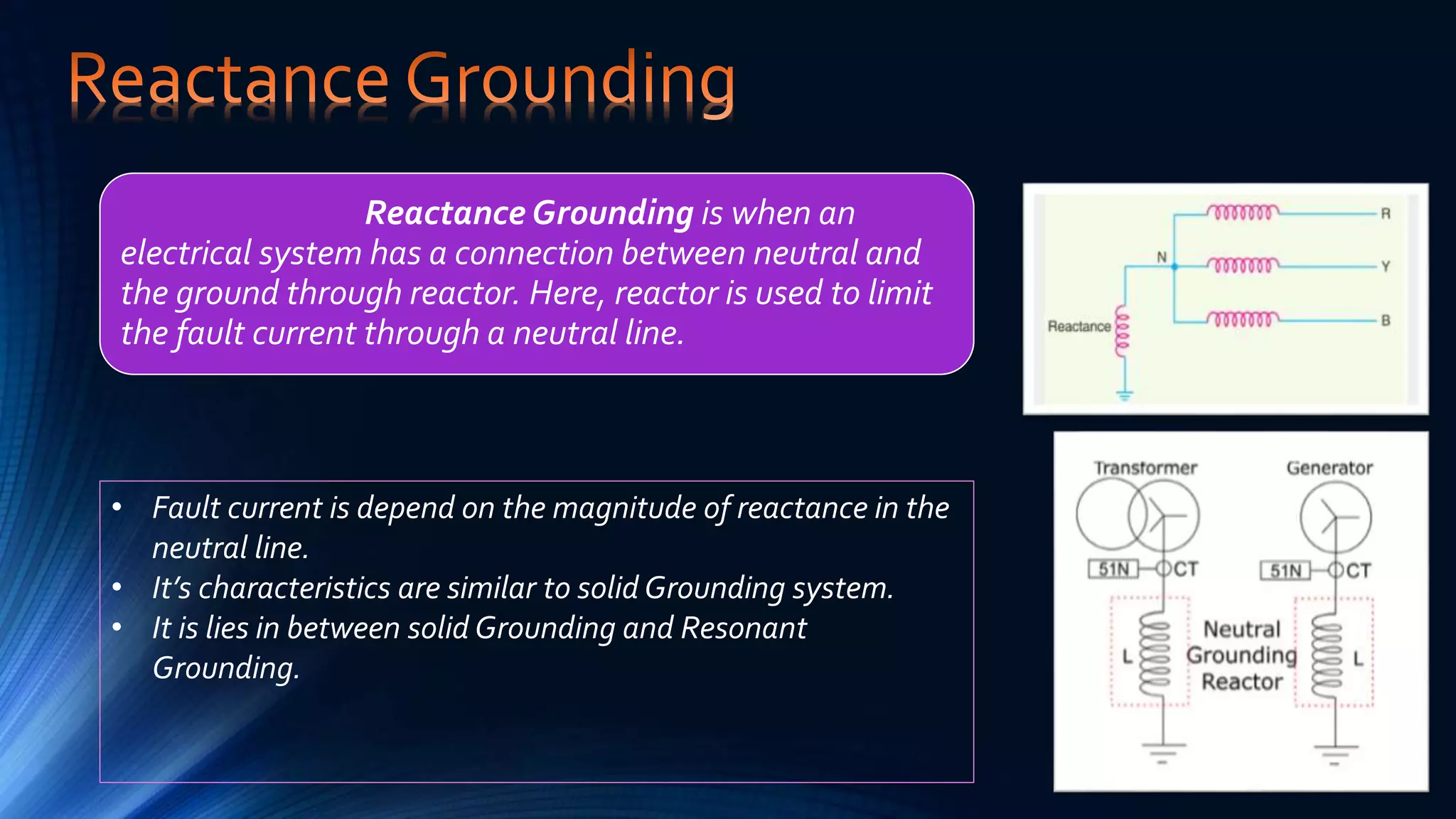 Reactance Grounding is when an
electrical system has a connection between neutral and
the ground through reactor. Here, reactor is used to limit
the fault current through a neutral line.
• Fault current is depend on the magnitude of reactance in the
neutral line.
• It’s characteristics are similar to solid Grounding system.
• It is lies in between solid Grounding and Resonant
Grounding.
 