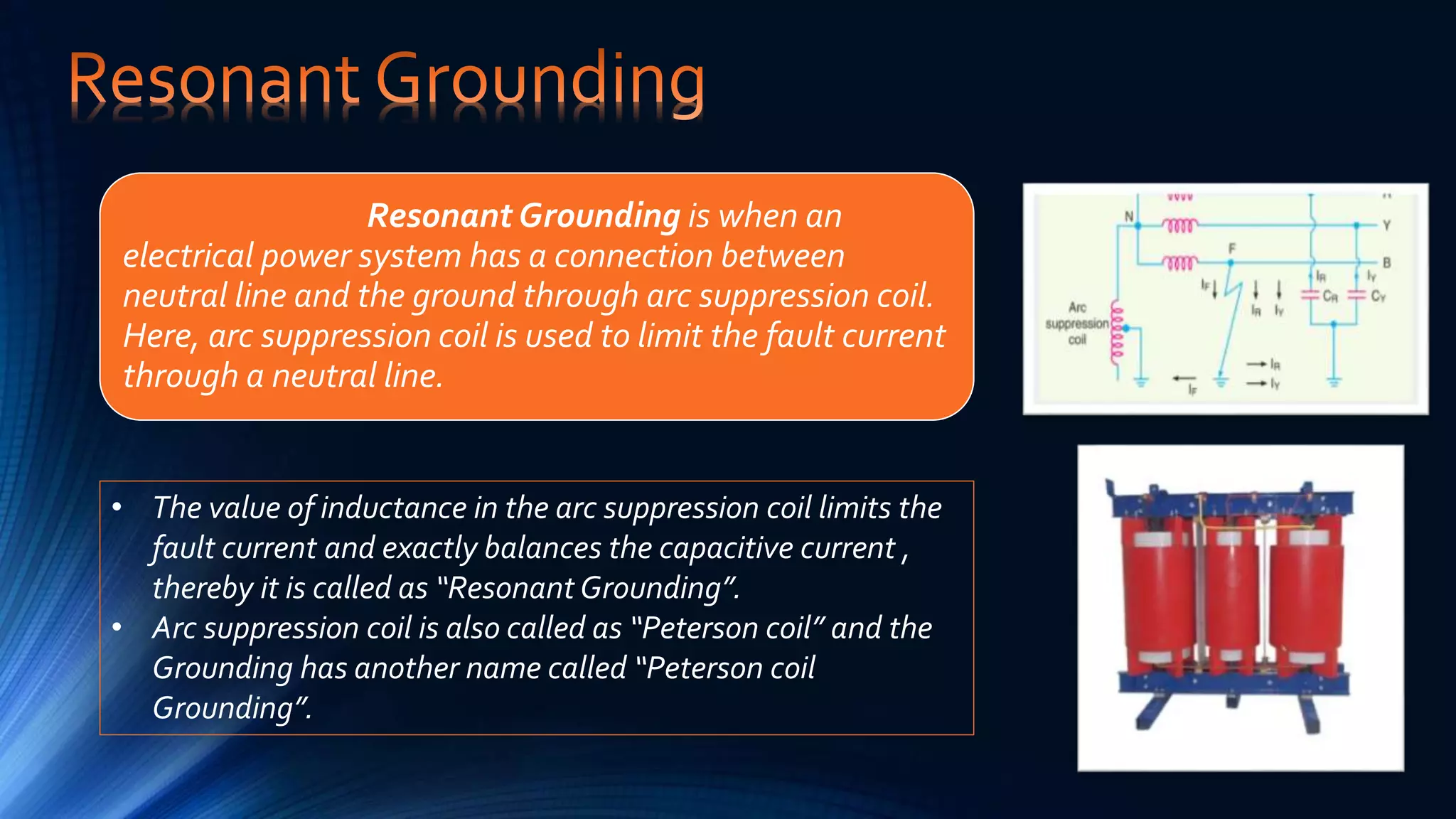 Resonant Grounding is when an
electrical power system has a connection between
neutral line and the ground through arc suppression coil.
Here, arc suppression coil is used to limit the fault current
through a neutral line.
• The value of inductance in the arc suppression coil limits the
fault current and exactly balances the capacitive current ,
thereby it is called as “Resonant Grounding”.
• Arc suppression coil is also called as “Peterson coil” and the
Grounding has another name called “Peterson coil
Grounding”.
 