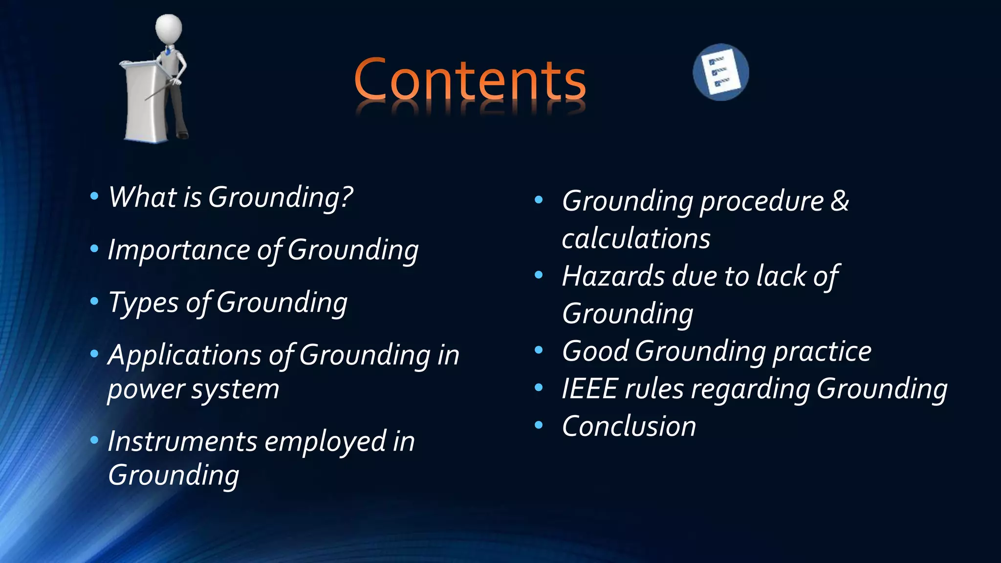 • What is Grounding?
• Importance of Grounding
• Types of Grounding
• Applications of Grounding in
power system
• Instruments employed in
Grounding
• Grounding procedure &
calculations
• Hazards due to lack of
Grounding
• Good Grounding practice
• IEEE rules regarding Grounding
• Conclusion
 