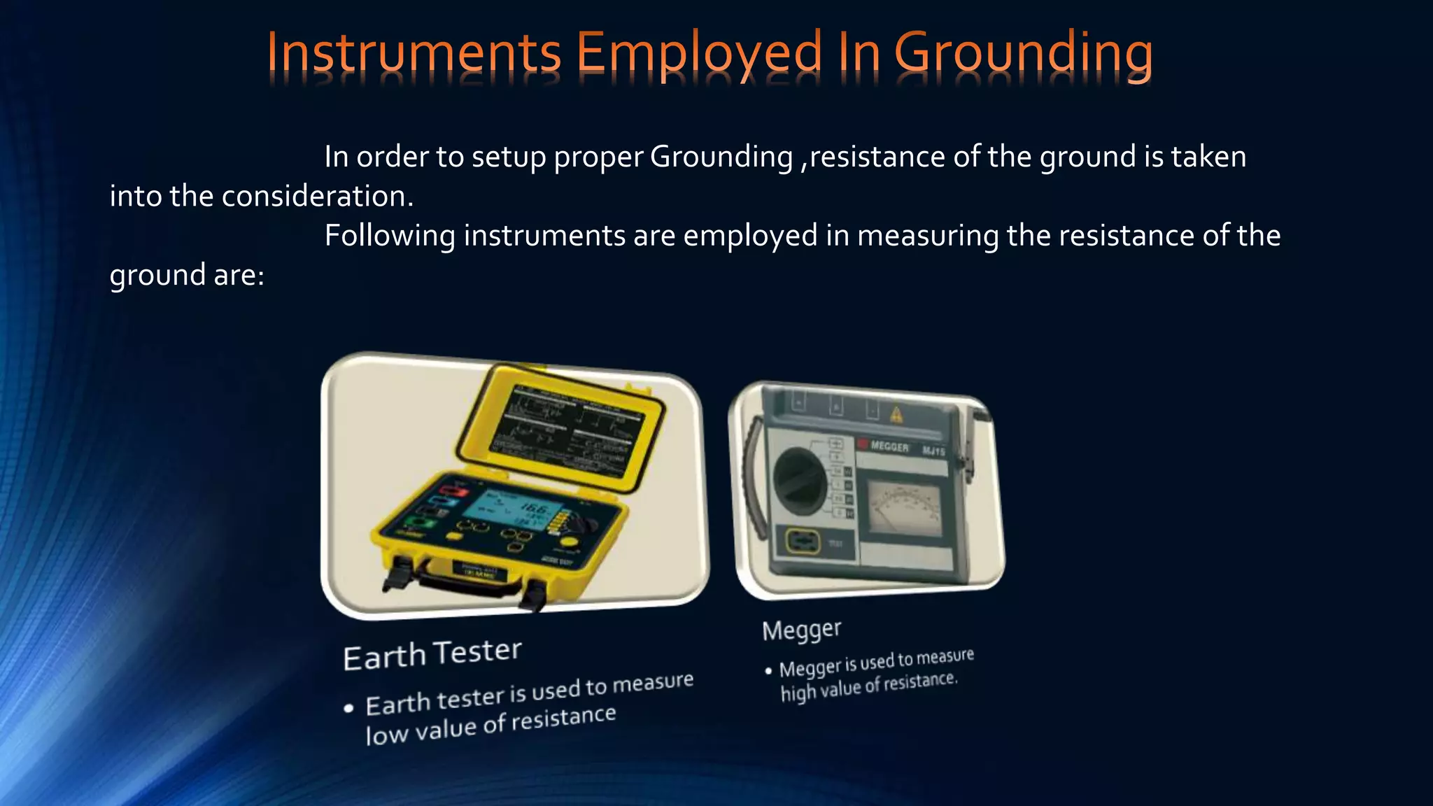 In order to setup proper Grounding ,resistance of the ground is taken
into the consideration.
Following instruments are employed in measuring the resistance of the
ground are:
 