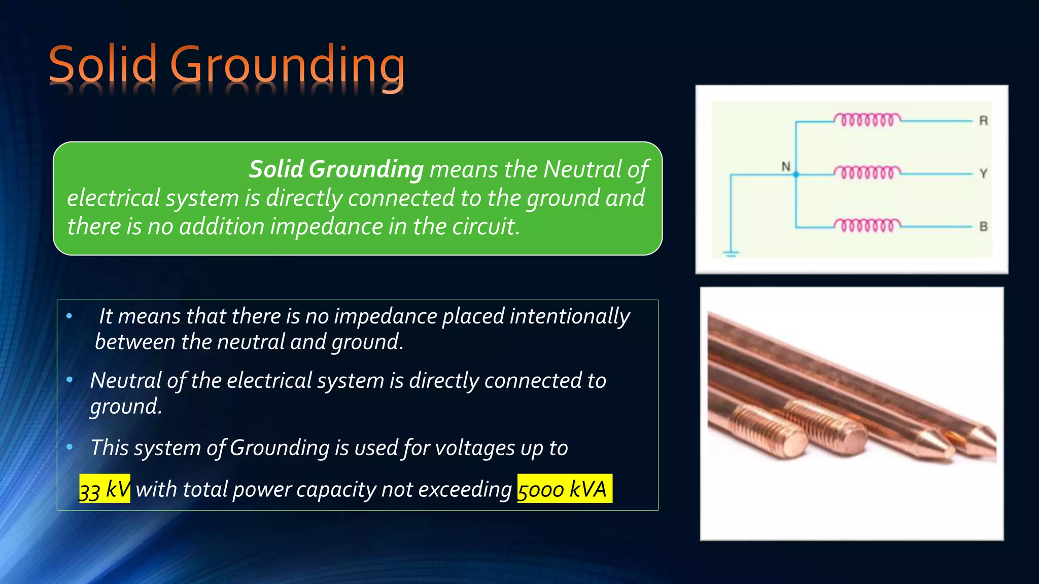 • It means that there is no impedance placed intentionally
between the neutral and ground.
• Neutral of the electrical system is directly connected to
ground.
• This system of Grounding is used for voltages up to
33 kV with total power capacity not exceeding 5000 kVA
Solid Grounding means the Neutral of
electrical system is directly connected to the ground and
there is no addition impedance in the circuit.
 
