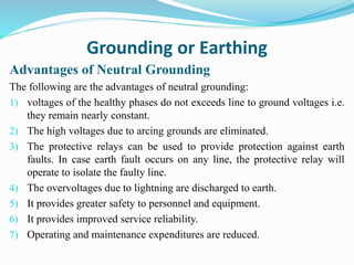 Grounding or Earthing
Advantages of Neutral Grounding
The following are the advantages of neutral grounding:
1) voltages of the healthy phases do not exceeds line to ground voltages i.e.
they remain nearly constant.
2) The high voltages due to arcing grounds are eliminated.
3) The protective relays can be used to provide protection against earth
faults. In case earth fault occurs on any line, the protective relay will
operate to isolate the faulty line.
4) The overvoltages due to lightning are discharged to earth.
5) It provides greater safety to personnel and equipment.
6) It provides improved service reliability.
7) Operating and maintenance expenditures are reduced.
 