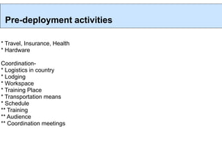 Pre-deployment activities

* Travel, Insurance, Health
* Hardware

Coordination-
* Logistics in country
* Lodging
* Workspace
* Training Place
* Transportation means
* Schedule
** Training
** Audience
** Coordination meetings
 