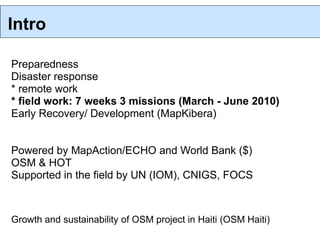 Intro

Preparedness
Disaster response
* remote work
* field work: 7 weeks 3 missions (March - June 2010)
Early Recovery/ Development (MapKibera)


Powered by MapAction/ECHO and World Bank ($)
OSM & HOT
Supported in the field by UN (IOM), CNIGS, FOCS



Growth and sustainability of OSM project in Haiti (OSM Haiti)
 
