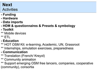 Next
Activities
- Funding
- Hardware
- Data imports
- HDM & questionnaires & Presets & symbology
- Toolkit
** Mobile devices
** ETL
- Education
** HOT OSM Kit: e-learning, Academic, UN, Grassroot
** Internships, simulation exercises, preparedness
- Communication
** Translation (French/ Kreyol)
** Community animation
** Support emerging OSM free lancers, companies, cooperative
(community), consortia
 