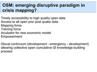 OSM: emerging disruptive paradigm in
 crisis mapping?
Timely accessibility to high quality open data
Access to all open pre/ post quake data
Mapping force
Training force
Incubator for new economic model
Empowerment

Glocal continuum (development - emergency - development)
allowing collective open cumulative GI knowledge building
process
 