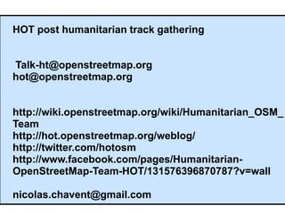 HOT post humanitarian track gathering


Talk-ht@openstreetmap.org
hot@openstreetmap.org


http://wiki.openstreetmap.org/wiki/Humanitarian_OSM_
Team
http://hot.openstreetmap.org/weblog/
http://twitter.com/hotosm
http://www.facebook.com/pages/Humanitarian-
OpenStreetMap-Team-HOT/131576396870787?v=wall

nicolas.chavent@gmail.com
 