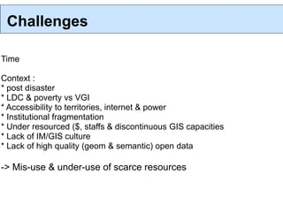 Challenges

Time

Context :
* post disaster
* LDC & poverty vs VGI
* Accessibility to territories, internet & power
* Institutional fragmentation
* Under resourced ($, staffs & discontinuous GIS capacities
* Lack of IM/GIS culture
* Lack of high quality (geom & semantic) open data

-> Mis-use & under-use of scarce resources
 