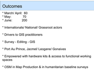 Outcomes
* March/ April: 60
* May:         70
* June:        200

* Internationals/ National/ Grassroot actors

* Drivers to GIS practitioners

* Survey - Editing - GIS

* Port Au Prince, Jacmel/ Leogane/ Gonaives

* Empowered with hardware kits & access to functional working
spaces

* OSM in Map Production & in humanitarian baseline surveys
 