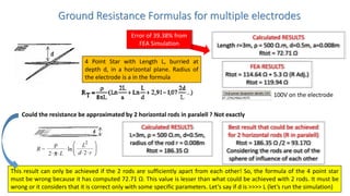 Ground Resistance Formulas for multiple electrodes
4 Point Star with Length L, burried at
depth d, in a horizontal plane. Radius of
the electrode is a in the formula
Calculated RESULTS
Length r=3m, ρ = 500 Ω.m, d=0.5m, a=0.008m
Rtot = 72.71 Ω
FEA RESULTS
Rtot = 114.64 Ω + 5.3 Ω (R Adj.)
Rtot = 119.94 Ω
100V on the electrode
Error of 39.38% from
FEA Simulation
Could the resistance be approximated by 2 horizontal rods in paralell ? Not exactly
Calculated RESULTS
L=3m, ρ = 500 Ω.m, d=0.5m,
radius of the rod r = 0.008m
Rtot = 186.35 Ω
Best result that could be achieved
for 2 horizontal rods (R in paralell)
Rtot = 186.35 Ω /2 = 93.17Ω
Considering the rods are out of the
sphere of influence of each other
This result can only be achieved if the 2 rods are sufficiently apart from each other! So, the formula of the 4 point star
must be wrong because it has computed 72.71 Ω. This value is lesser than what could be achieved with 2 rods. It must be
wrong or it considers that it is correct only with some specific parameters. Let’s say if d is >>>> L (let’s run the simulation)
 