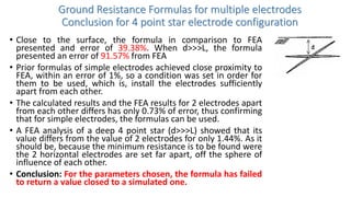 Ground Resistance Formulas for multiple electrodes
Conclusion for 4 point star electrode configuration
• Close to the surface, the formula in comparison to FEA
presented and error of 39.38%. When d>>>L, the formula
presented an error of 91.57% from FEA
• Prior formulas of simple electrodes achieved close proximity to
FEA, within an error of 1%, so a condition was set in order for
them to be used, which is, install the electrodes sufficiently
apart from each other.
• The calculated results and the FEA results for 2 electrodes apart
from each other differs has only 0.73% of error, thus confirming
that for simple electrodes, the formulas can be used.
• A FEA analysis of a deep 4 point star (d>>>L) showed that its
value differs from the value of 2 electrodes for only 1.44%. As it
should be, because the minimum resistance is to be found were
the 2 horizontal electrodes are set far apart, off the sphere of
influence of each other.
• Conclusion: For the parameters chosen, the formula has failed
to return a value closed to a simulated one.
 