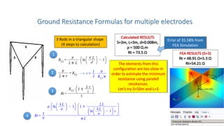 Ground Resistance Formulas for multiple electrodes
3 Rods in a triangular shape
(4 steps to calculation)
1
2
3
4
Calculated RESULTS
S=3m, L=3m, d=0.008m,
ρ = 500 Ω.m
Rt = 73.5 Ω FEA RESULTS (S=3)
Rt = 48.91 Ω+5.3 Ω
Rt=54.21 Ω
Error of 35.58% from
FEA Simulation
The elements from this
configuration are too close in
order to estimate the minimum
resistance using paralell
resistances.
Let’s try S=50m and L=3
 