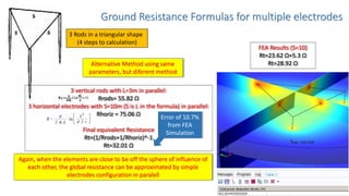 Ground Resistance Formulas for multiple electrodes
3 Rods in a triangular shape
(4 steps to calculation)
FEA Results (S=10)
Rt=23.62 Ω+5.3 Ω
Rt=28.92 ΩAlternative Method using same
parameters, but diferent method
3 vertical rods with L=3m in parallel:
Rrods= 55.82 Ω
3 horizontal electrodes with S=10m (S is L in the formula) in parallel:
Rhoriz = 75.06 Ω
Final equivalent Resistance
Rt=(1/Rrods+1/Rhoriz)^-1
Rt=32.01 Ω
Again, when the elements are close to be off the sphere of influence of
each other, the global resistance can be approximated by simple
electrodes configuration in paralell
Error of 10.7%
from FEA
Simulation
 