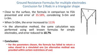 Ground Resistance Formulas for multiple electrodes
Conclusion for 3 Rods in a triangular shape
• Close to the surface, the formula in comparison to FEA
presented and error of 35.58%, considering S=3m and
L=3m.
• When S=10m, the error increased to 111%
• In the alternative method, the same calculation was
performed using well known formulas for simple
electrodes, and error reduced to 10.7%
• Conclusion:
• For the parameters chosen, the formula has failed to return a
value closed to a simulated one (an alternative method was
provided within certain restrictions of use)
 