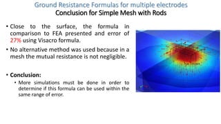 Ground Resistance Formulas for multiple electrodes
Conclusion for Simple Mesh with Rods
• Close to the surface, the formula in
comparison to FEA presented and error of
27% using Visacro formula.
• No alternative method was used because in a
mesh the mutual resistance is not negligible.
• Conclusion:
• More simulations must be done in order to
determine if this formula can be used within the
same range of error.
 
