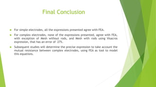 Final Conclusion
 For simple electrodes, all the expressions presented agree with FEA.
 For complex electrodes, none of the expressions presented, agree with FEA,
with exception of Mesh without rods, and Mesh with rods using Visacros
expression, that has an error of 27%.
 Subsequent studies will determine the precise expression to take account the
mutual resistance between complex electrodes, using FEA as tool to model
this equations.
 