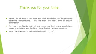 Thank you for your time
 Please, let me know if you have any other expressions for the grounding
electrodes configurations. I will test them and insert them in another
presentation
 Any errors you found, incorrect expressions you find, wrong calculations,
suggestions that you want to share, please, leave a comment on my post.
 https://de.linkedin.com/pub/camilo-chaves/11/323/a72
 