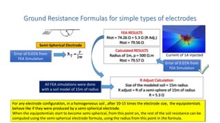 Ground Resistance Formulas for simple types of electrodes
Semi-Spherical Electrode
Error of 0.01% from
FEA Simulation
Calculated RESULTS
Radius of 1m, ρ = 500 Ω.m
Rtot = 79.57 Ω
FEA RESULTS
Rtot = 74.26 Ω + 5.3 Ω (R Adj.)
Rtot = 79.56 Ω
R Adjust Calculation
Size of the modeled soil = 15m radius
R adjust = R of a semi-sphere of 15m of radius
R = 5.3 Ω
All FEA simulations were done
with a soil model of 15m of radius
For any electrode configuration, in a homogeneous soil , after 10-15 times the electrode size, the equipotentials
behave like if they were produced by a semi-spherical electrode.
When the equipotentials start to become semi-spherical, from this point on, the rest of the soil resistance can be
computed using the semi-spherical electrode formula, using the radius from this point in the formula.
Error of 0.01% from
FEA Simulation
Current of 1A injected
 