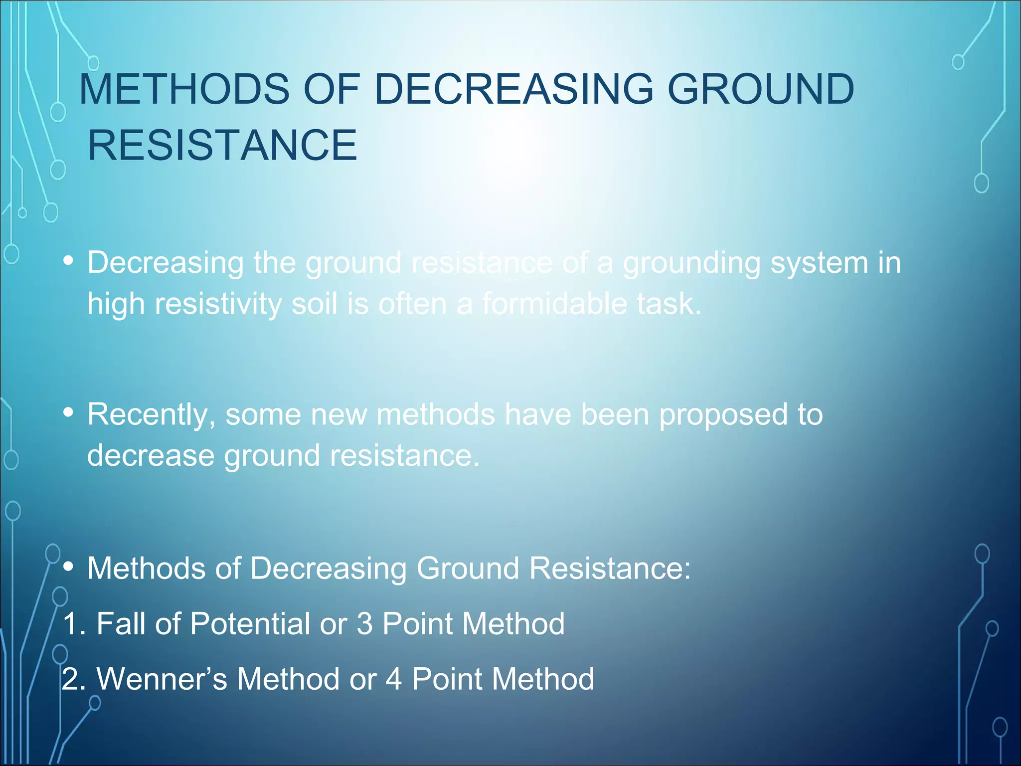 METHODS OF DECREASING GROUND
RESISTANCE
• Decreasing the ground resistance of a grounding system in
high resistivity soil is often a formidable task.
• Recently, some new methods have been proposed to
decrease ground resistance.
• Methods of Decreasing Ground Resistance:
1. Fall of Potential or 3 Point Method
2. Wenner’s Method or 4 Point Method
 