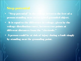 Step potential
• “Step potential” is the voltage between the feet of a
person standing nearan energized grounded object.
• It is equal to the difference in voltage, given by the
voltage distribution curve, between two points at
different distances from the “electrode.”
• A person could be at riskof injury during a fault simply
by standing nearthe grounding point.
 