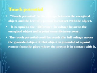 Touch potential
• “Touch potential” is the voltage between the energized
object and the feet of a person in contact with the object.
• It is equal to the difference in voltage between the
energized object and a point some distance away.
• The touch potential could be nearly the full voltage across
the grounded object if that object is grounded at a point
remote from the place where the person is in contact with it.
 