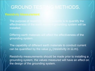 Resistivity Measurement
The purpose of resistivity measurements is to quantify the
effectiveness of the earth where a grounding system will be
installed.
Differing earth materials will affect the effectiveness of the
grounding system.
The capability of different earth materials to conduct current
can be quantified by the value ρE (resistivity in Ω.m).
Resistivity measurements should be made prior to installing a
grounding system, the values measured will have an effect on
the design of the grounding system.
GROUND TESTING METHODS.
 