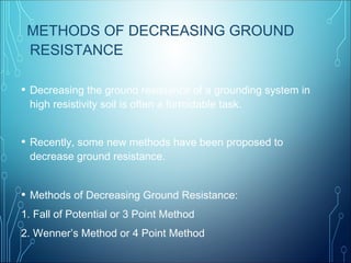 METHODS OF DECREASING GROUND
RESISTANCE
• Decreasing the ground resistance of a grounding system in
high resistivity soil is often a formidable task.
• Recently, some new methods have been proposed to
decrease ground resistance.
• Methods of Decreasing Ground Resistance:
1. Fall of Potential or 3 Point Method
2. Wenner’s Method or 4 Point Method
 