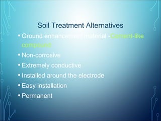 Soil Treatment Alternatives
• Ground enhancement material -Cement-like
compound
• Non-corrosive
• Extremely conductive
• Installed around the electrode
• Easy installation
• Permanent
 