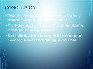 CONCLUSION
• Grounding And Earthing Systems form the first line of
defense in every type of Electrical Systems
• The System may be a Generator/Transformer/Housing
Installation/Generating Station/Etc.
• So it is Strictly Adviced to know the Basic Concepts of
Grounding as far as Electrical Engg. is concerned.
 