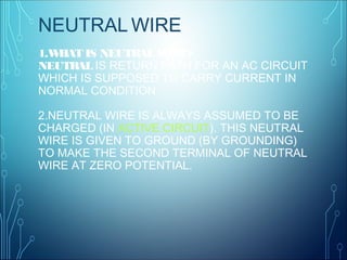 1.WHAT IS NEUTRAL WIRE?
NEUTRAL IS RETURN PATH FOR AN AC CIRCUIT
WHICH IS SUPPOSED TO CARRY CURRENT IN
NORMAL CONDITION
2.NEUTRAL WIRE IS ALWAYS ASSUMED TO BE
CHARGED (IN ACTIVE CIRCUIT). THIS NEUTRAL
WIRE IS GIVEN TO GROUND (BY GROUNDING)
TO MAKE THE SECOND TERMINAL OF NEUTRAL
WIRE AT ZERO POTENTIAL.
NEUTRAL WIRE
 