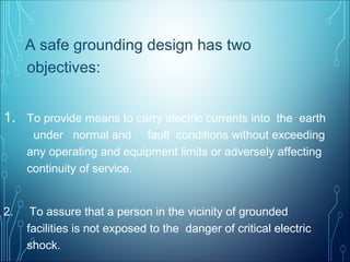A safe grounding design has two
objectives:
1. To provide means to carry electric currents into the earth
under normal and fault conditions without exceeding
any operating and equipment limits or adversely affecting
continuity of service.
2. To assure that a person in the vicinity of grounded
facilities is not exposed to the danger of critical electric
shock.
 