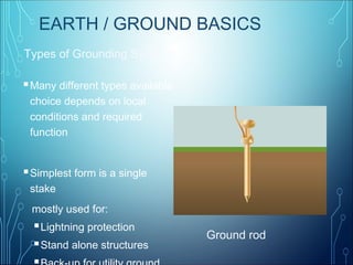 Types of Grounding Systems
Ground rod
EARTH / GROUND BASICS
Many different types available
choice depends on local
conditions and required
function
Simplest form is a single
stake
mostly used for:
Lightning protection
Stand alone structures
 