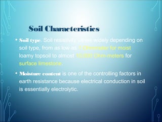 Soil Characteristics
• Soil type. Soil resistivity varies widely depending on
soil type, from as low as 1 Ohmmeter for moist
loamy topsoil to almost 10,000 Ohm-meters for
surface limestone.
• Moisture content is one of the controlling factors in
earth resistance because electrical conduction in soil
is essentially electrolytic.
 