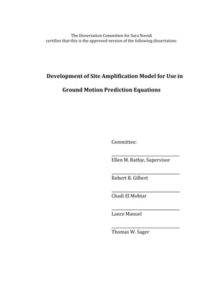 The Dissertation Committee for Sara Navidi
certifies that this is the approved version of the following dissertation:
Development of Site Amplification Model for Use in
Ground Motion Prediction Equations
Committee:
____________________________________
Ellen M. Rathje, Supervisor
____________________________________
Robert B. Gilbert
____________________________________
Chadi El Mohtar
____________________________________
Lance Manuel
____________________________________
Thomas W. Sager
 