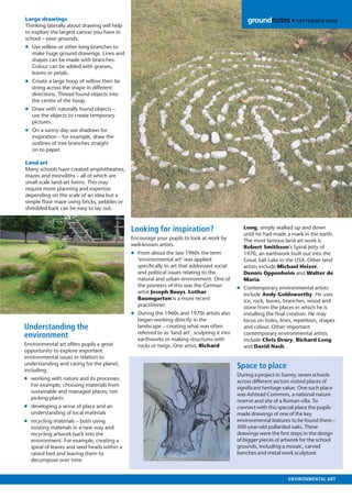Large drawings                                                                                    groundnotes • SEPTEMBER 2008
Thinking laterally about drawing will help
to explore the largest canvas you have in
school – your grounds.
● Use willow or other long branches to
  make huge ground drawings. Lines and
  shapes can be made with branches.
  Colour can be added with grasses,
  leaves or petals.
● Create a large hoop of willow then tie
  string across the shape in different
  directions. Thread found objects into
  the centre of the hoop.
● Draw with naturally found objects –
  use the objects to create temporary
  pictures.
● On a sunny day use shadows for
  inspiration – for example, draw the
  outlines of tree branches straight
  on to paper.

Land art
Many schools have created amphitheatres,
mazes and monoliths – all of which are
small scale land-art forms. This may
require more planning and expertise
depending on the scale of an idea but a
simple ﬂoor maze using bricks, pebbles or
shredded bark can be easy to lay out.



                                             Looking for inspiration?                           Long, simply walked up and down
                                                                                                until he had made a mark in the earth.
                                             Encourage your pupils to look at work by           The most famous land art work is
                                             well-known artists.                                Robert Smithson’s Spiral Jetty of
                                             ● From about the late 1960s the term               1970, an earthwork built out into the
                                               ‘environmental art’ was applied                  Great Salt Lake in the USA. Other land
                                               speciﬁcally to art that addressed social         artists include Michael Heizer,
                                               and political issues relating to the             Dennis Oppenheim and Walter de
                                               natural and urban environment. One of            Maria.
                                               the pioneers of this was the German            ● Contemporary environmental artists
                                               artist Joseph Beuys. Lothar                      include Andy Goldsworthy. He uses
                                               Baumgarten is a more recent                      ice, rock, leaves, branches, wood and
                                               practitioner.                                    stone from the places in which he is
                                             ● During the 1960s and 1970s artists also          installing the ﬁnal creation. He may
                                               began working directly in the                    focus on holes, lines, repetition, shapes
Understanding the                              landscape – creating what was often              and colour. Other important
                                               referred to as ‘land art’, sculpting it into     contemporary environmental artists
environment                                    earthworks or making structures with             include Chris Drury, Richard Long
Environmental art offers pupils a great        rocks or twigs. One artist, Richard              and David Nash.
opportunity to explore important
environmental issues in relation to
understanding and caring for the planet,
including:
                                                                                              Space to place
                                                                                              During a project in Surrey, seven schools
● working with nature and its processes.
                                                                                              across different sectors visited places of
  For example, choosing materials from
                                                                                              signiﬁcant heritage value. One such place
  sustainable and managed places; not
                                                                                              was Ashtead Common, a national nature
  picking plants
                                                                                              reserve and site of a Roman villa. To
● developing a sense of place and an                                                          connect with this special place the pupils
  understanding of local materials                                                            made drawings of one of the key
● recycling materials – both using                                                            environmental features to be found there –
  existing materials in a new way and                                                         500-year-old pollarded oaks. These
  recycling artwork back into the                                                             drawings were the ﬁrst steps in the design
  environment. For example, creating a                                                        of bigger pieces of artwork for the school
  spiral of leaves and seed heads within a                                                    grounds, including a mosaic, carved
  raised bed and leaving them to                                                              benches and metal work sculpture.
  decompose over time.


                                                                                                                    ENVIRONMENTAL ART
 