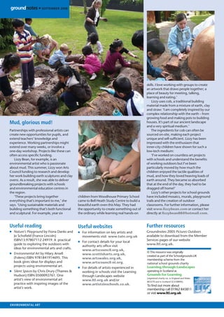 groundnotes • SEPTEMBER 2008




                                                                                           skills. I love working with groups to create
                                                                                           an artwork that draws people together; a
                                                                                           place of beauty for meeting, talking,
                                                                                           learning and eating.’
                                                                                               Lizzy uses cob, a traditional building
                                                                                           material made from a mixture of earth, clay
                                                                                           and straw: ‘I am completely inspired by our
                                                                                           complex relationship with the earth – from
                                                                                           growing food and making pots to building
Mud, glorious mud!                                                                         houses. It’s part of our ancient landscape
                                                                                           and a very spiritual medium.’
Partnerships with professional artists can                                                     The ingredients for cob can often be
create new opportunities for pupils, and                                                   sourced on-site, making each project
extend teachers’ knowledge and                                                             unique and self-sufﬁcient. Lizzy has been
experience. Working partnerships might                                                     impressed with the enthusiasm that
extend over many weeks, or involve a                                                       inner-city children have shown for such a
one-day workshop. Projects like these can                                                  low-tech medium:
often access speciﬁc funding.                                                                  ‘I’ve worked on countless art projects
   Lizzy Bean, for example, is an                                                          with schools and understand the beneﬁts
environmental artist who is passionate                                                     of working outdoors but I’ve been
about mud. This summer, Lizzy won Arts                                                     particularly moved by how much the
Council funding to research and develop                                                    children enjoyed the tactile qualities of
her work building earth sculptures and clay                                                mud, and how they loved heaving loads of
ovens. As a result, she was able to deliver                                                earth around. They became so absorbed
groundbreaking projects with schools                                                       that at the end of the day, they had to be
and environmental education centres in                                                     dragged off home!’
the region.                                                                                    Lizzy’s other projects for school grounds
   ‘These projects bring together             children from Woodhouse Primary School       have included mosaics, murals, playground
everything that’s important to me,’ she       came to Bell Heath Study Centre to build a   trails and the creation of outdoor
says. ‘Using sustainable materials and        beautiful earth oven this May. They had      classrooms. For further information, please
building something that’s both functional     the opportunity to create something out of   visit www.lizzybean.com or contact her
and sculptural. For example, year six         the ordinary while learning real hands-on    directly at lizzybean88@hotmail.com.


Useful reading                                Useful websites                              Further resources
● Nature’s Playground by Fiona Danks and      ● For information on key artists and         Groundnotes 2005 Pictures Outdoors
  Jo Schoﬁeld (France Lincoln)                  movements visit www.tate.org.uk            available to download from the Member
  ISBN13:97807112 24919. A practical                                                       Services pages of our website
                                              ● For contact details for your local
  guide to exploring the outdoors with                                                     www.ltl.org.uk.
                                                authority arts ofﬁce visit
  ideas for environmental arts and crafts.
                                                www.artscouncil.org.uk,
● Environmental Art by Hilary Ansell                                                       © This resource was originally
                                                www.scottisharts.org.uk,                   created as part of the Schoolgrounds-UK
  (Folens) ISBN 9781841914695. This             www.artswales.org.uk,                      membership scheme from the
  book gives ideas for displays and             www.artscouncil-ni.org.                    national school grounds charity
  projects using environmental art.
                                              ● For details of artists experienced in      Learning through Landscapes
● Silent Spaces by Chris Drury (Thames &        working in schools visit the Learning      operating in Scotland as
  Hudson) ISBN 0500092761. One                  through Landscapes website                 Grounds for Learning
                                                                                           (registered charity no. in England and Wales
  artist’s view of environmental art            www.ltl.org.uk and/or                      803270 and in Scotland SCO38890).
  practice with inspiring images of the         www.artistsinschools.co.uk.                To ﬁnd out more about
  artist’s work.                                                                           membership call 01962 845811
                                                                                           or visit www.ltl.org.uk


ENVIRONMENTAL ART
 