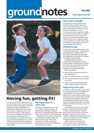 outlook • MAY 2007



   groundnotes                                                                                                                May 2009

                                                                                                               Schoolgrounds-UK


                                                                                               How much is enough?
                                                                                               In England, the National Institute for
                                                                                               Clinical Excellence (NICE) states that
                                                                                               ‘the recommended 60 minutes may be
                                                                                               achieved through several short bursts of
                                                                                               activity of 10 minutes or more’.
                                                                                               As ever, parents have a major role to play,
                                                                                               but schools can also do their bit to help.
                                                                                               Formal PE lessons are one answer. But
                                                                                               they are not the only opportunity to get
                                                                                               children on the move – getting children
                                                                                               active at playtimes can also make a major
                                                                                               contribution to ensuring they take their
                                                                                               recommended daily exercise.

                                                                                               Getting started
                                                                                               The best way to get children being active
                                                                                               is to get them motivated – and this means
                                                                                               providing plenty of opportunities for
                                                                                               active play of the type they enjoy while
                                                                                               also helping them make the link between
                                                                                               active play and good health.
                                                                                                   Although devised to work in
                                                                                               conjunction with the National School
                                                                                               Grounds Week Schoolgrounds-UK poster,
                                                                                               the advice and activities recommended
                                                                                               here can be introduced into your
                                                                                               playground at anytime of the year.
                                                                                                   Here you will ﬁnd:
                                                                                               ● ideas on how to support active play in
                                                                                                 your playground
                                                                                               ● ways to motivate children in active play
                                                                                               ● how to ﬁnd out what activities children
                                                                                                 most enjoy
                                                                                               ● four fun, active, playtime games plus
                                                                                                 ideas to help create your own game.

                                                                                               Supporting active play
                                                                                               For children’s physical health, opportunities
                                                                                               for active play are essential. And playtimes
                                                                                               and breaktimes not only offer great
                                                                                               opportunities to get children active but also
                                                                                               the chance to try out and develop new skills
  Having fun, getting ﬁt!                                                                      and inspire them to explore, experiment
                                                                                               and challenge themselves and each other.
                                                                                               Of course, this type of play also encourages
  How can you get every child active for at    The importance of                               children to let off steam, ready to return to
  least 60 minutes a day? This is the target
  recommended by Change4Life, the social       active play                                     the classroom.
  marketing movement backed by the             According to Change4Life, nine out                 Encouraging active play in the school
  Department of Health that aims to help       of 10 children today could grow up              grounds – especially adult-led activities
  every family in England eat well, move       dangerously overweight, exposing                – means ensuring everyone involved,
  more and live longer. Similar initiatives    themselves to life-threatening diseases like    from parents and governors to teachers,
  are running in Scotland and Wales. And       cancer, type 2 diabetes and heart disease.      breaktime supervisors and even the
  this year, as part of National School           Physical activity, as well as contributing   caretaker, understands and appreciates the
  Grounds Week, LTL is launching The big       to maintaining a healthy weight and             value of active play and is encouraged to
  play experiment! designed to get as many     reducing these future risks, is also            contribute towards its success.
  children as possible UK wide engaged in      important for healthy growth and                   Zally Huseyin from Playwell (see
  more physical activity through enjoyable     development of the musculoskeletal and          ‘Further resources’), an organisation
  outdoor play.                                cardiorespiratory systems.                      that supports a whole school approach

                                                                                                               LEARNING THROUGH LANDSCAPES
 