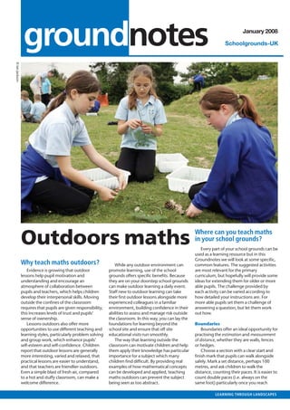 outlook • MAY 2007



                 groundnotes                                                                                                              January 2008

                                                                                                                                Schoolgrounds-UK
© Ian Jackson




                Outdoors maths                                                                                 Where can you teach maths
                                                                                                               in your school grounds?
                                                                                                                  Every part of your school grounds can be
                                                                                                               used as a learning resource but in this
                                                                                                               Groundnotes we will look at some speciﬁc,
                Why teach maths outdoors?                           While any outdoor environment can          common features. The suggested activities
                    Evidence is growing that outdoor             promote learning, use of the school           are most relevant for the primary
                lessons help pupil motivation and                grounds offers speciﬁc beneﬁts. Because       curriculum, but hopefully will provide some
                understanding and encourage an                   they are on your doorstep school grounds      ideas for extending them for older or more
                atmosphere of collaboration between              can make outdoor learning a daily event.      able pupils. The challenge provided by
                pupils and teachers, which helps children        Staff new to outdoor learning can take        each activity can be varied according to
                develop their interpersonal skills. Moving       their ﬁrst outdoor lessons alongside more     how detailed your instructions are. For
                outside the conﬁnes of the classroom             experienced colleagues in a familiar          more able pupils set them a challenge of
                requires that pupils are given responsibility,   environment, building conﬁdence in their      answering a question, but let them work
                this increases levels of trust and pupils’       abilities to assess and manage risk outside   out how.
                sense of ownership.                              the classroom. In this way, you can lay the
                    Lessons outdoors also offer more             foundations for learning beyond the           Boundaries
                opportunities to use different teaching and      school site and ensure that off site              Boundaries offer an ideal opportunity for
                learning styles, particularly problem solving    educational visits run smoothly.              practising the estimation and measurement
                and group work, which enhance pupils’               The way that learning outside the          of distance, whether they are walls, fences
                self-esteem and self-conﬁdence. Children         classroom can motivate children and help      or hedges.
                report that outdoor lessons are generally        them apply their knowledge has particular         Choose a section with a clear start and
                more interesting, varied and relaxed, that       importance for a subject which many           ﬁnish mark that pupils can walk alongside
                practical lessons are easier to understand,      children ﬁnd difﬁcult. By providing real      safely. Mark a set distance, perhaps 100
                and that teachers are friendlier outdoors.       examples of how mathematical concepts         metres, and ask children to walk the
                Even a simple blast of fresh air, compared       can be developed and applied, teaching        distance, counting their paces. It is easier to
                to a hot and stuffy classroom, can make a        maths outdoors can prevent the subject        count double paces (i.e. always on the
                welcome difference.                              being seen as too abstract.                   same foot) particularly once you reach

                                                                                                                          LEARNING THROUGH LANDSCAPES
 