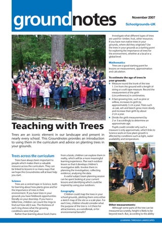 outlook • MAY 2007



   groundnotes                                                                                                           November 2007

                                                                                                                   Schoolgrounds-UK


                                                                                                       Investigate what different types of trees
                                                                                                   are used for: timber, fruit, other resources.
                                                                                                   If you have non-native trees in your
                                                                                                   grounds, where did they originate? Use
                                                                                                   the trees in your grounds as a starting point
                                                                                                   for exploring the importance of trees for
                                                                                                   the environment, whether at a local or a
                                                                                                   global level.

                                                                                                   Mathematics
                                                                                                       Trees are a good starting point for
                                                                                                   lessons on measurement, approximation
                                                                                                   and calculation.

                                                                                                   To estimate the age of trees in
                                                                                                   your grounds:
                                                                                                   ● Measure round the trunk of the tree
                                                                                                      1.3 m from the ground with a length of
                                                                                                      string or a soft tape measure. Record the
                                                                                                      measurement of the girth
                                                                                                      (circumference) in centimetres.
                                                                                                   ● A fast-growing tree, such as pine or
                                                                                                      willow, increases its girth by
                                                                                                      approximately 3 cm a year. Trees such
                                                                                                       as oak, ash and beech grow more slowly
                                                                                                      and increase their girth by about
                                                                                                      2 cm a year.
                                                                                                   ● Divide the girth measurement by
                                                                                                      2 or 3 accordingly to determine an


  Teaching with Trees
                                                                                                      approximate age.
                                                                                                      Pupils could consider why such a
                                                                                                   measure is only approximate, which links to
                                                                                                   Science work on how plant growth is
  Trees are an iconic element in our landscape and present in                                      affected by conditions such as light, water
  nearly every school. This Groundnotes provides an introduction                                   availability and temperature.
  to using them in the curriculum and advice on planting trees in
  your grounds.


  Trees across the curriculum                      from a book, children can explore them in
                                                   reality, which will be a more meaningful
     Trees have always been important to           learning experience. Plan each outdoor
  people which makes them a valuable               lesson so that it develops children’s
  resource across the curriculum. They can         investigative skills. Involve them in:
  be linked to lessons in so many ways that        planning the investigation; collecting
  we hope this Groundnotes will at least help      evidence; analysing the data.
  you start.                                           A useful subject team planning session
                                                   can be spent looking at your current
  Science                                          lessons and identifying which could be
      Trees are a central topic in Science, both   inspired by using your outdoors.
  for learning about how plants grow and for
  the importance of trees in their                 Geography
  environment. If you have trees in your               Children could map the trees in your
  grounds you have ﬁeldwork opportunities          school grounds, plotting them onto either
  literally on your doorstep. If you have a        a sketch map of the site or a scale plan. For
  felled tree, children can count the rings to     each tree, children should consider what
  ﬁnd out how old it was. The thickness of                                                         Other measurements:
                                                   the purpose of the tree is: is it there for
  each ring shows what the growing                                                                   Although some parts of the tree can be
                                                   attractiveness, as a windbreak, or for
  conditions were that year.                                                                       measured accurately, height is likely to be
                                                   environmental beneﬁt?
      Rather than learning about food chains                                                       beyond reach. But, according to the ability

                                                                                                              LEARNING THROUGH LANDSCAPES
 