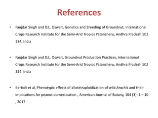References
• Faujdar Singh and D.L. Oswalt, Genetics and Breeding of Groundnut, International
Crops Research Institute for the Semi-Arid Tropics Patancheru, Andhra Pradesh 502
324, India
• Faujdar Singh and D.L. Oswalt, Groundnut Production Practices, International
Crops Research Institute for the Semi-Arid Tropics Patancheru, Andhra Pradesh 502
324, India
• Bertioli et al, Phenotypic eﬀects of allotetraploidization of wild Arachis and their
implications for peanut domestication , American Journal of Botany, 104 (3): 1 – 10
, 2017
 