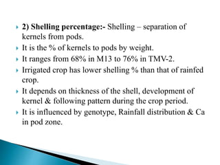  2) Shelling percentage:- Shelling – separation of
kernels from pods.
 It is the % of kernels to pods by weight.
 It ranges from 68% in M13 to 76% in TMV-2.
 Irrigated crop has lower shelling % than that of rainfed
crop.
 It depends on thickness of the shell, development of
kernel & following pattern during the crop period.
 It is influenced by genotype, Rainfall distribution & Ca
in pod zone.
 