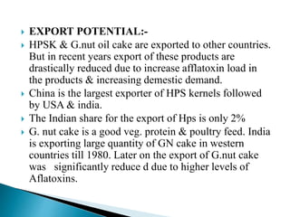  EXPORT POTENTIAL:-
 HPSK & G.nut oil cake are exported to other countries.
But in recent years export of these products are
drastically reduced due to increase afflatoxin load in
the products & increasing demestic demand.
 China is the largest exporter of HPS kernels followed
by USA & india.
 The Indian share for the export of Hps is only 2%
 G. nut cake is a good veg. protein & poultry feed. India
is exporting large quantity of GN cake in western
countries till 1980. Later on the export of G.nut cake
was significantly reduce d due to higher levels of
Aflatoxins.
 